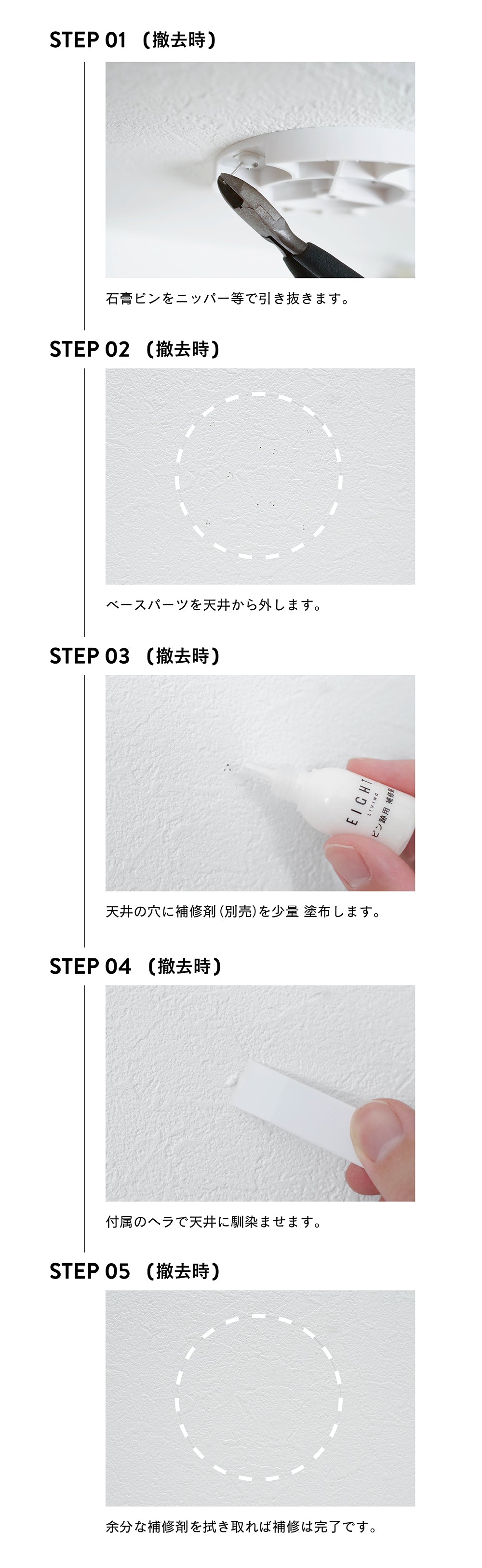 【退去時】石膏ピンをニッパーなどで引き抜く。ベースパーツを天井から外す。天井の穴に補修材(別売)を少量塗布する。付属のヘラで天井に馴染ませる。余分な補修材を拭き取れば補修は完了。